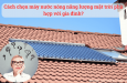 Cách chọn máy nước nóng năng lượng mặt trời phù hợp với gia đình?